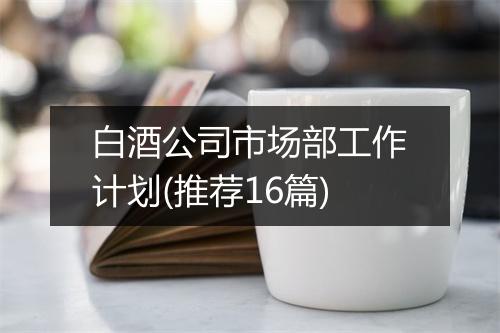 白酒公司市场部工作计划(推荐16篇)