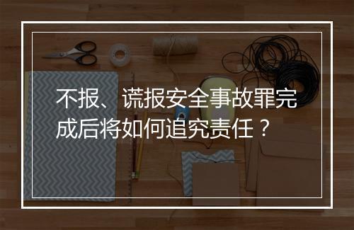 不报、谎报安全事故罪完成后将如何追究责任？
