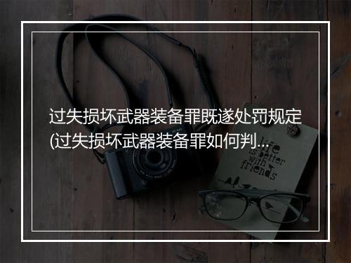 过失损坏武器装备罪既遂处罚规定(过失损坏武器装备罪如何判刑)