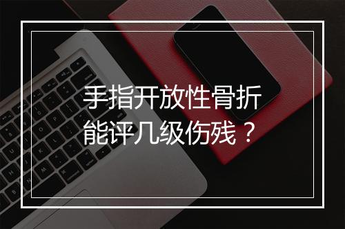 手指开放性骨折能评几级伤残？