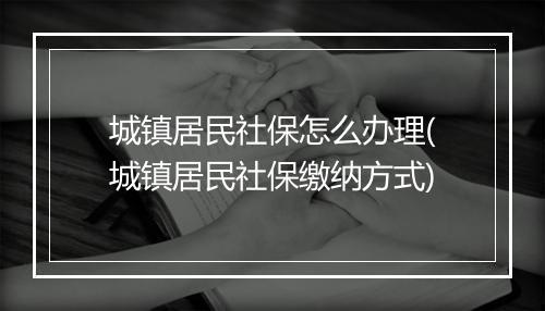 城镇居民社保怎么办理(城镇居民社保缴纳方式)