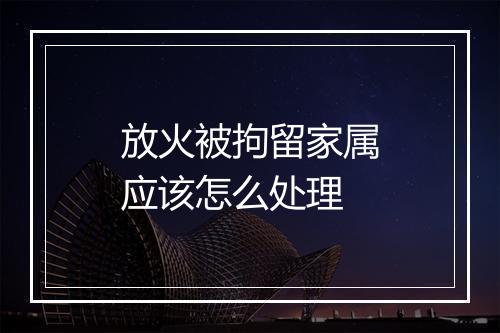 放火被拘留家属应该怎么处理