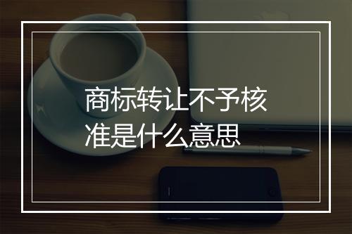 商标转让不予核准是什么意思