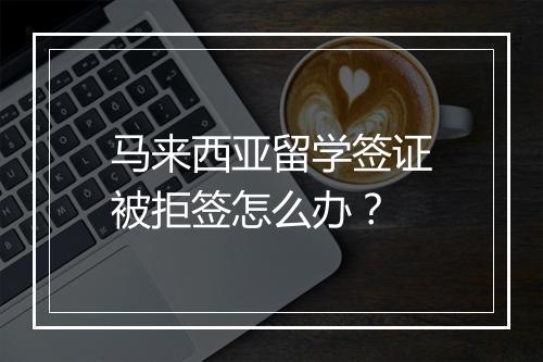 马来西亚留学签证被拒签怎么办？