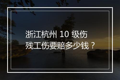 浙江杭州 10 级伤残工伤要赔多少钱？