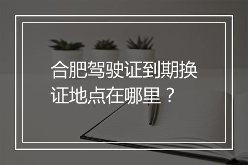 合肥驾驶证到期换证地点在哪里？