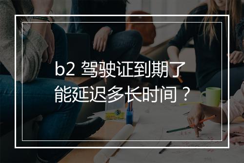b2 驾驶证到期了能延迟多长时间？