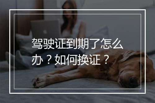 驾驶证到期了怎么办？如何换证？