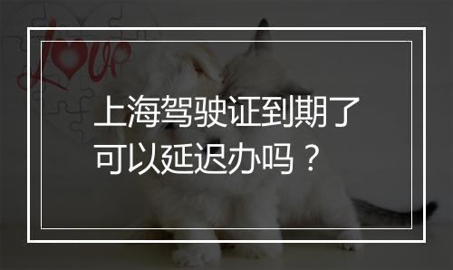上海驾驶证到期了可以延迟办吗？