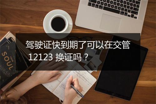 驾驶证快到期了可以在交管 12123 换证吗？