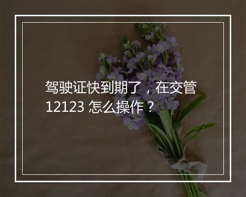 驾驶证快到期了，在交管 12123 怎么操作？