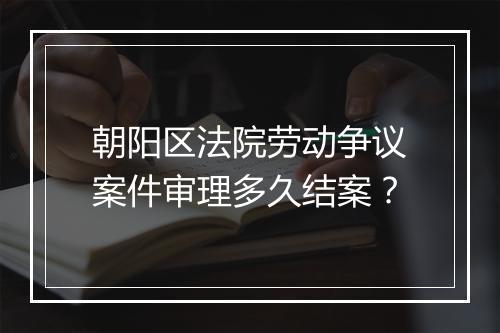 朝阳区法院劳动争议案件审理多久结案？