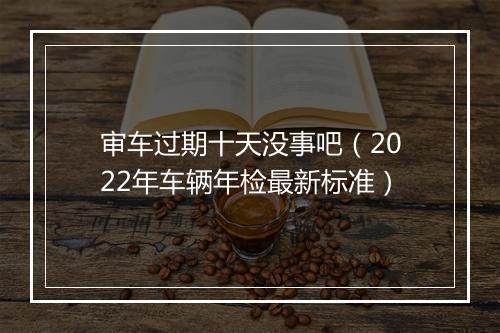 审车过期十天没事吧（2022年车辆年检最新标准）