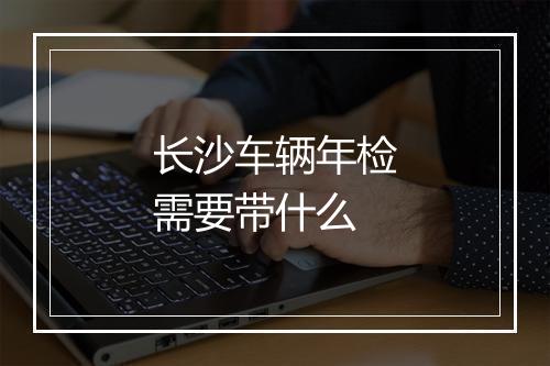 长沙车辆年检需要带什么