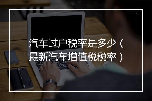 汽车过户税率是多少（最新汽车增值税税率）