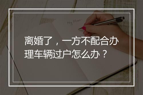 离婚了，一方不配合办理车辆过户怎么办？
