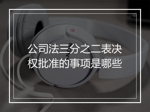 公司法三分之二表决权批准的事项是哪些
