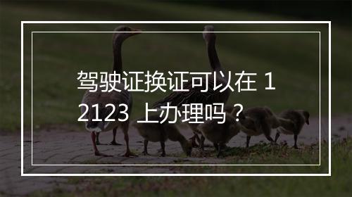 驾驶证换证可以在 12123 上办理吗？