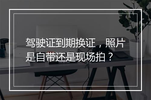 驾驶证到期换证，照片是自带还是现场拍？
