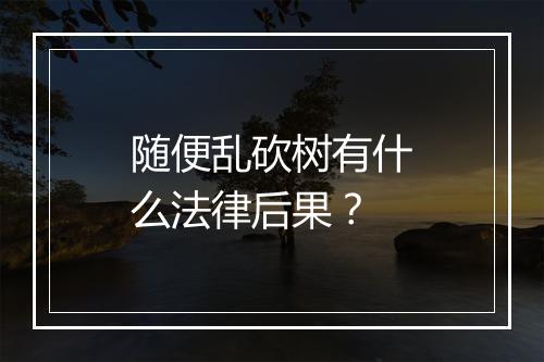 随便乱砍树有什么法律后果？