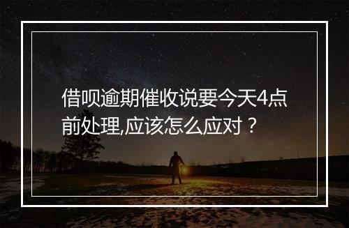 借呗逾期催收说要今天4点前处理,应该怎么应对？