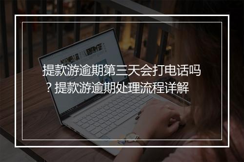 提款游逾期第三天会打电话吗？提款游逾期处理流程详解