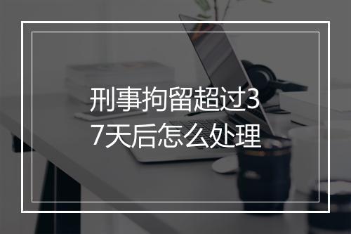 刑事拘留超过37天后怎么处理