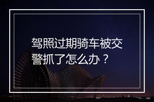 驾照过期骑车被交警抓了怎么办？