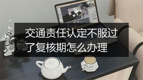 交通责任认定不服过了复核期怎么办理