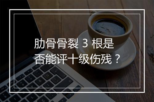 肋骨骨裂 3 根是否能评十级伤残？