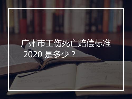 广州市工伤死亡赔偿标准 2020 是多少？