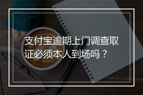 支付宝逾期上门调查取证必须本人到场吗？