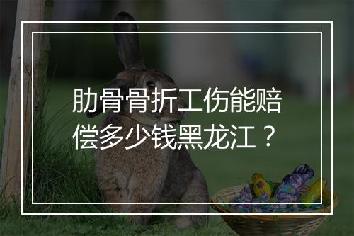 肋骨骨折工伤能赔偿多少钱黑龙江？