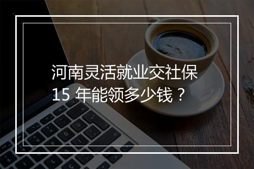 河南灵活就业交社保 15 年能领多少钱？
