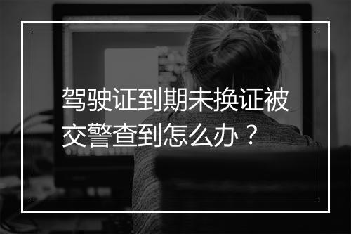 驾驶证到期未换证被交警查到怎么办？