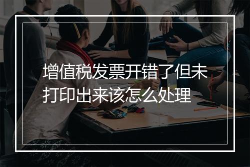 增值税发票开错了但未打印出来该怎么处理