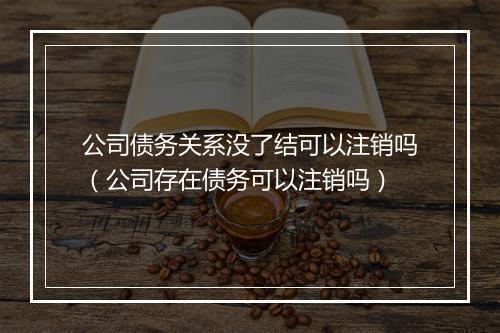 公司债务关系没了结可以注销吗（公司存在债务可以注销吗）