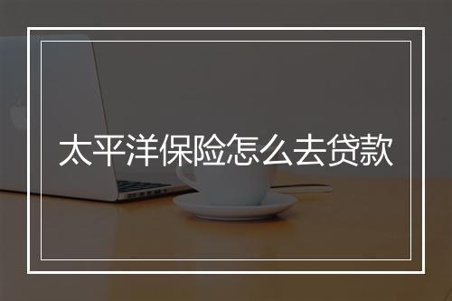 太平洋保险怎么去贷款