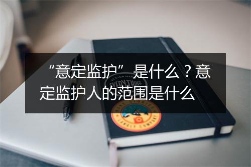 “意定监护”是什么？意定监护人的范围是什么
