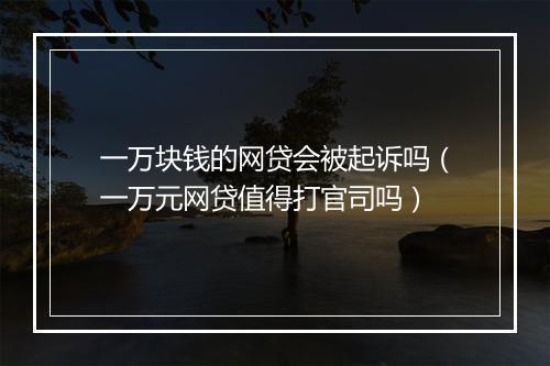 一万块钱的网贷会被起诉吗（一万元网贷值得打官司吗）