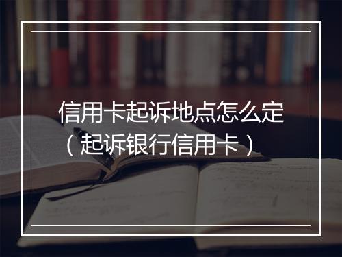 信用卡起诉地点怎么定（起诉银行信用卡）