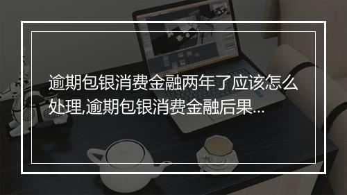 逾期包银消费金融两年了应该怎么处理,逾期包银消费金融后果及解决方案