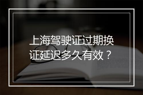 上海驾驶证过期换证延迟多久有效？