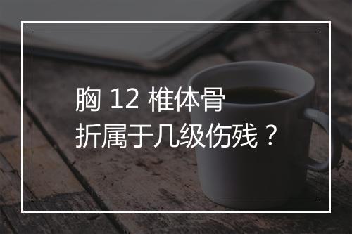 胸 12 椎体骨折属于几级伤残？