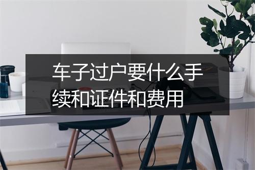 车子过户要什么手续和证件和费用