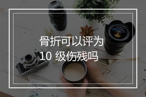 骨折可以评为 10 级伤残吗