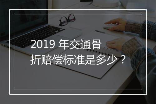 2019 年交通骨折赔偿标准是多少？