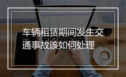 车辆租赁期间发生交通事故该如何处理