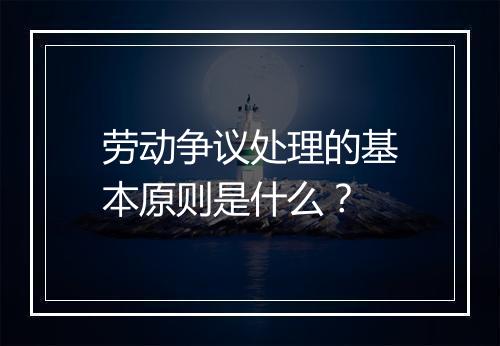劳动争议处理的基本原则是什么？