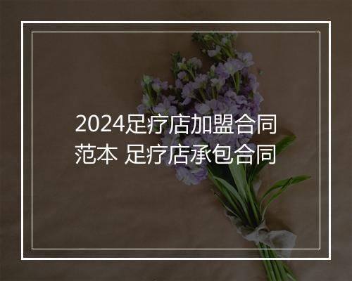 2024足疗店加盟合同范本 足疗店承包合同